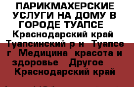 ПАРИКМАХЕРСКИЕ УСЛУГИ НА ДОМУ В ГОРОДЕ ТУАПСЕ - Краснодарский край, Туапсинский р-н, Туапсе г. Медицина, красота и здоровье » Другое   . Краснодарский край